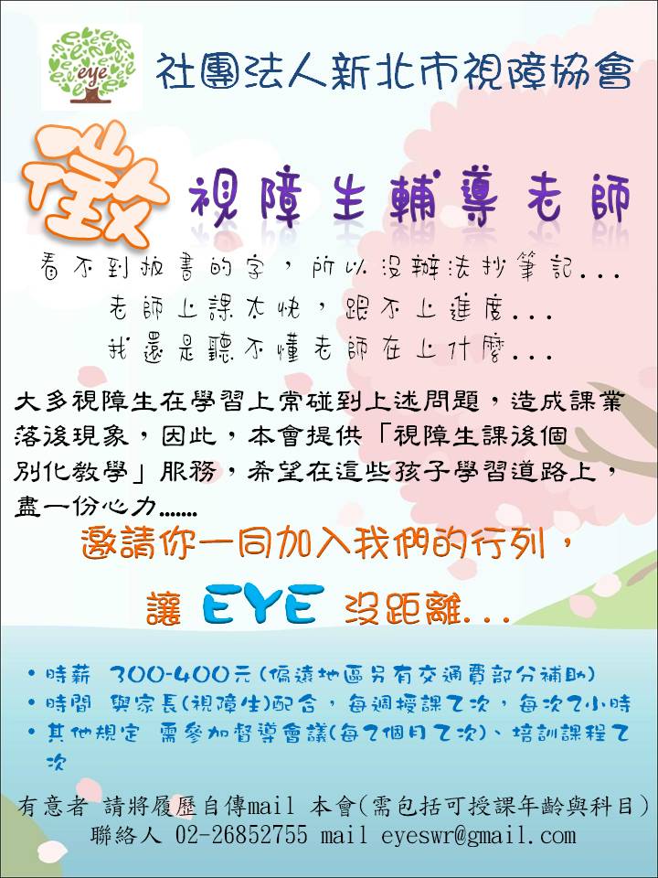 文字說明：
徵視障生輔導老師 
看不到板書的字，所以沒辦法抄筆記……
老師上課太快，跟不上進度……
我還是聽不懂老師在上什麼……

大多視障生在學習上碰到上述問題，造成課業落後現象，因此，本會提供『視障生課後個別化教育』服務，希望在這些孩子學習道路上，盡一分心力……

邀請你一同加入我們的行列，讓EYE沒距離……

時薪：＄300 ~＄400 (偏遠地區另有交通費部分補助)
時間：與家長(視障生)配合，每週授課2次，是每次2小時
其他規定：需參加督導會議(每2個月2次)、培訓課程2次
有意者 請將履歷自傳內容MAIL本會(需包括可授課年齡與科目)

聯絡電話：02-26852755  
Mail：eyeswr@gmail.com